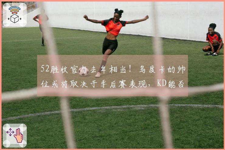 52胜收官与去年相当！乌度卡的帅位或将取决于季后赛表现，KD能否成为救星？