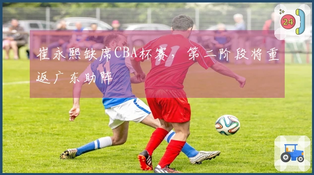 崔永熙缺席CBA杯赛，第二阶段将重返广东助阵