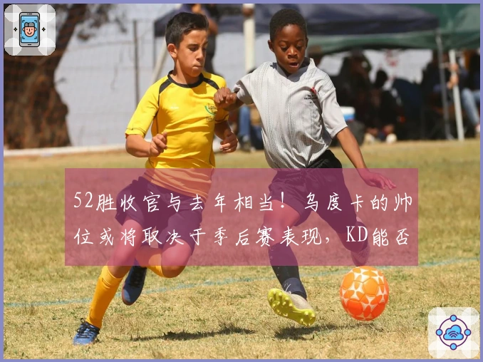 52胜收官与去年相当！乌度卡的帅位或将取决于季后赛表现，KD能否成为救星？