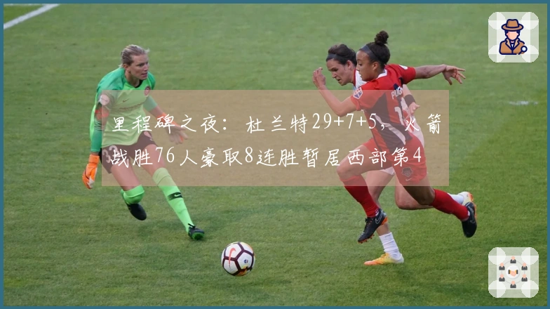 里程碑之夜：杜兰特29+7+5，火箭战胜76人豪取8连胜暂居西部第4