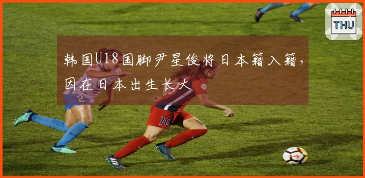 韩国U18国脚尹星俊将日本籍入籍，因在日本出生长大