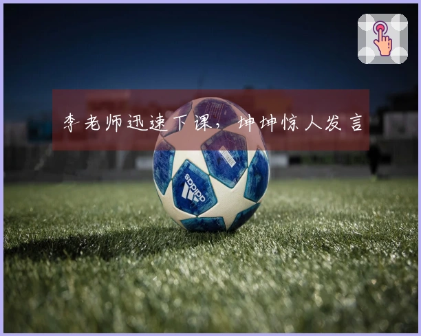 李老师迅速下课，坤坤惊人发言