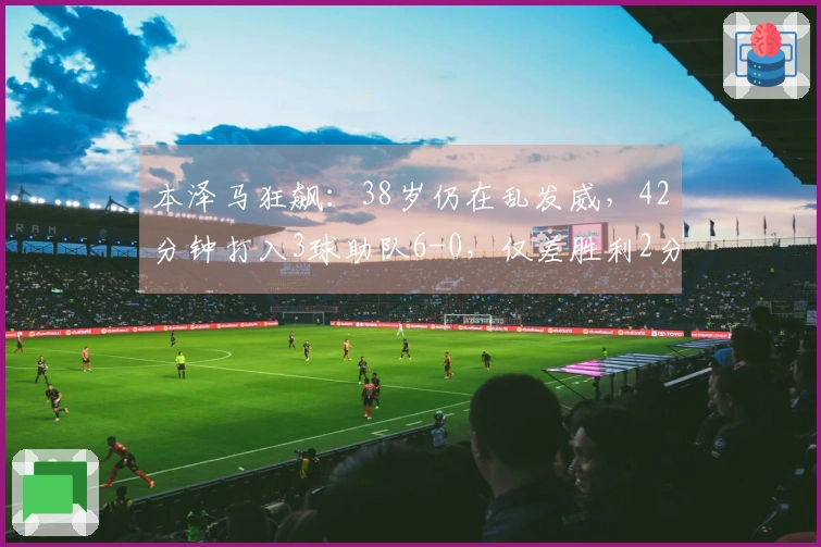 本泽马狂飙：38岁仍在乱发威，42分钟打入3球助队6-0，仅差胜利2分