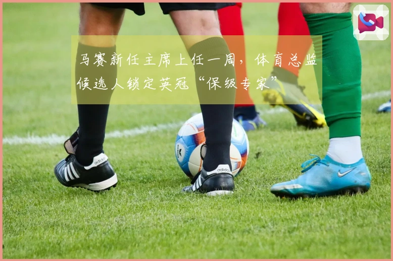 马赛新任主席上任一周，体育总监候选人锁定英冠“保级专家”