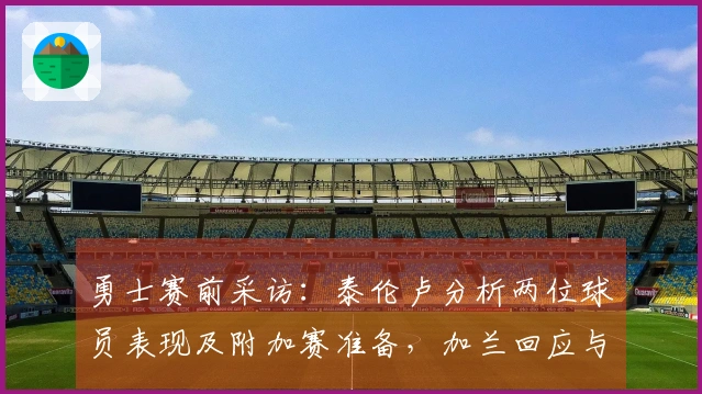 勇士赛前采访：泰伦卢分析两位球员表现及附加赛准备，加兰回应与库里的对位战！