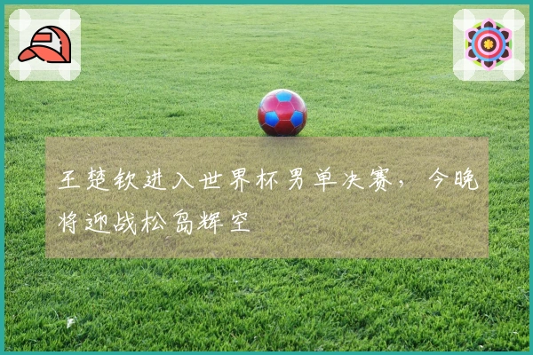 王楚钦进入世界杯男单决赛，今晚将迎战松岛辉空