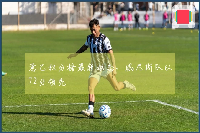 意乙积分榜最新动态，威尼斯队以72分领先