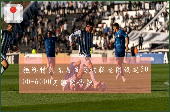 施洛特贝克与皇马的新合同设定5000-6000万解约条款