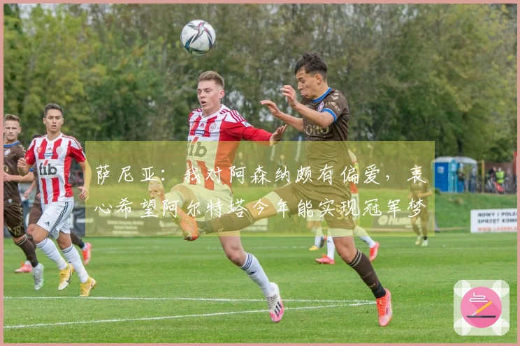 萨尼亚：我对阿森纳颇有偏爱，衷心希望阿尔特塔今年能实现冠军梦想