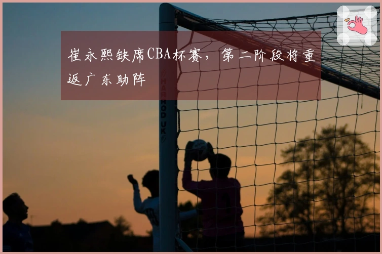 崔永熙缺席CBA杯赛，第二阶段将重返广东助阵