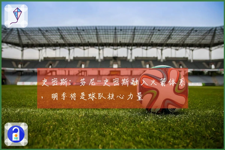 史密斯：芬尼-史密斯融入火箭体系，明季将是球队核心力量
