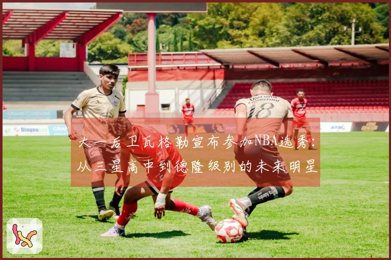 大一后卫瓦格勒宣布参加NBA选秀：从三星高中到德隆级别的未来明星
